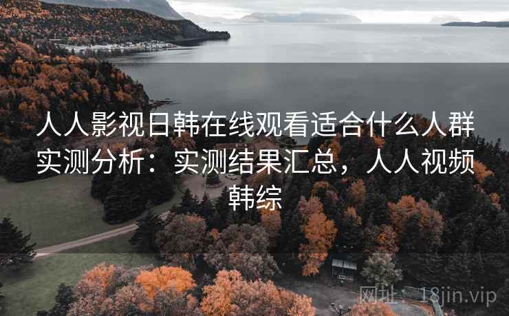 人人影视日韩在线观看适合什么人群实测分析：实测结果汇总，人人视频韩综