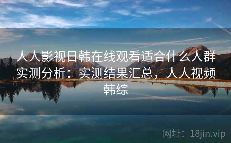 人人影视日韩在线观看适合什么人群实测分析：实测结果汇总，人人视频韩综