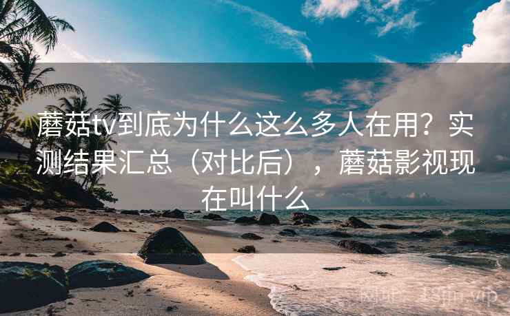 蘑菇tv到底为什么这么多人在用？实测结果汇总（对比后），蘑菇影视现在叫什么