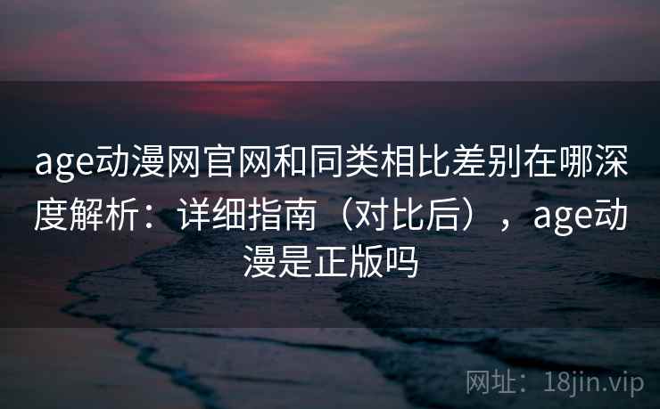 age动漫网官网和同类相比差别在哪深度解析：详细指南（对比后），age动漫是正版吗