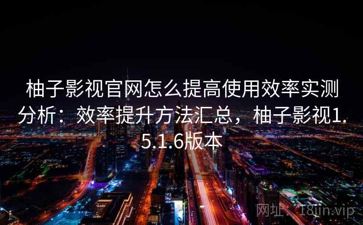 柚子影视官网怎么提高使用效率实测分析：效率提升方法汇总，柚子影视1.5.1.6版本