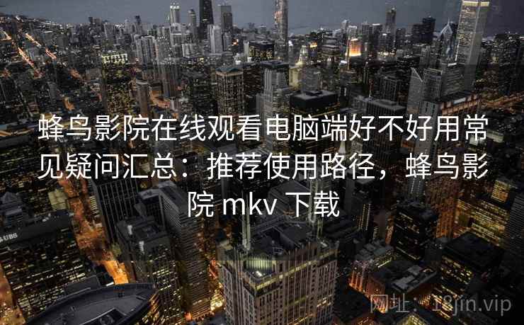 蜂鸟影院在线观看电脑端好不好用常见疑问汇总：推荐使用路径，蜂鸟影院 mkv 下载
