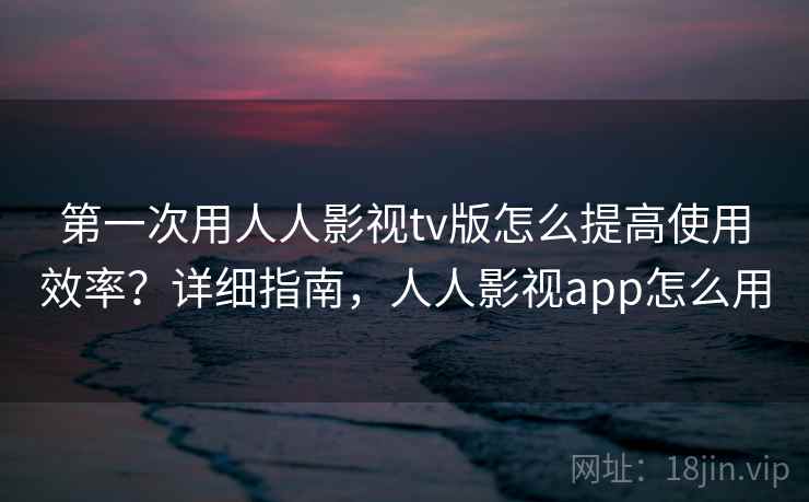 第一次用人人影视tv版怎么提高使用效率？详细指南，人人影视app怎么用