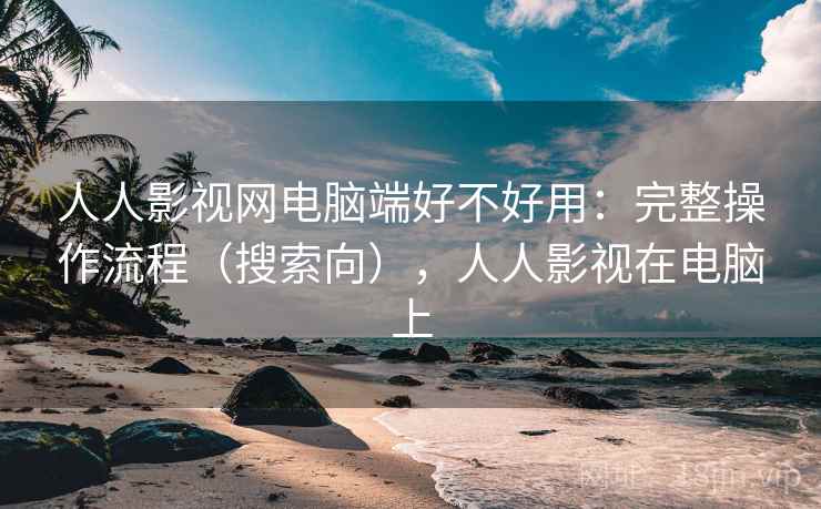 人人影视网电脑端好不好用：完整操作流程（搜索向），人人影视在电脑上