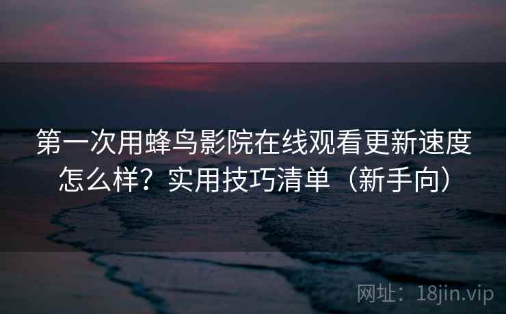 第一次用蜂鸟影院在线观看更新速度怎么样？实用技巧清单（新手向）