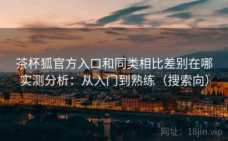 茶杯狐官方入口和同类相比差别在哪实测分析：从入门到熟练（搜索向）