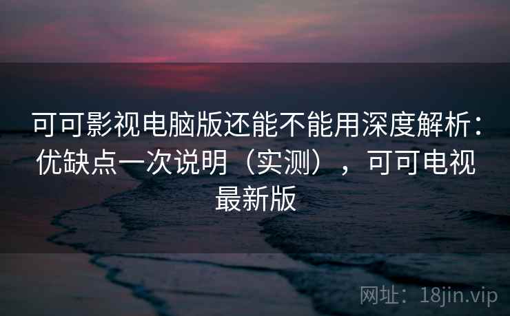 可可影视电脑版还能不能用深度解析：优缺点一次说明（实测），可可电视最新版