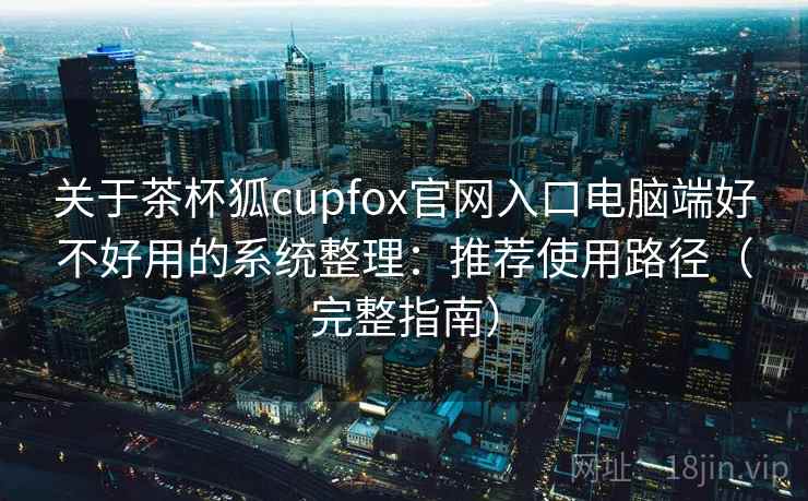 关于茶杯狐cupfox官网入口电脑端好不好用的系统整理：推荐使用路径（完整指南）