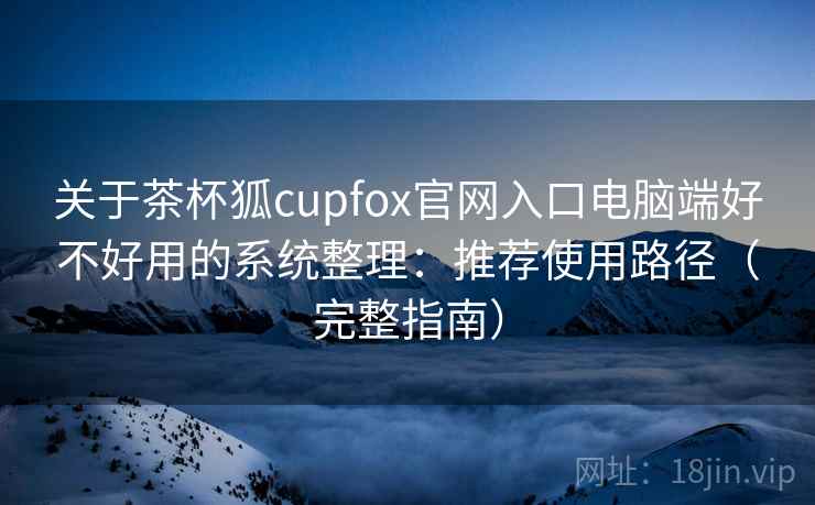 关于茶杯狐cupfox官网入口电脑端好不好用的系统整理：推荐使用路径（完整指南）