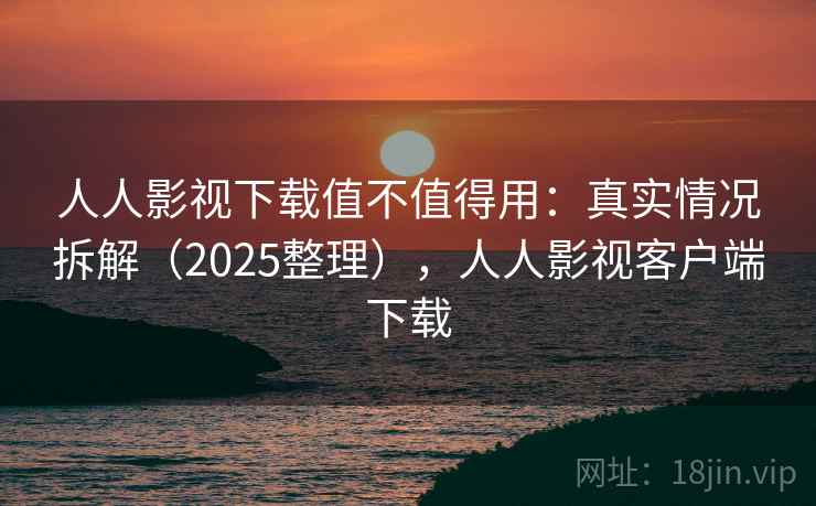 人人影视下载值不值得用：真实情况拆解（2025整理），人人影视客户端下载
