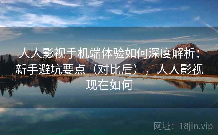 人人影视手机端体验如何深度解析：新手避坑要点（对比后），人人影视现在如何