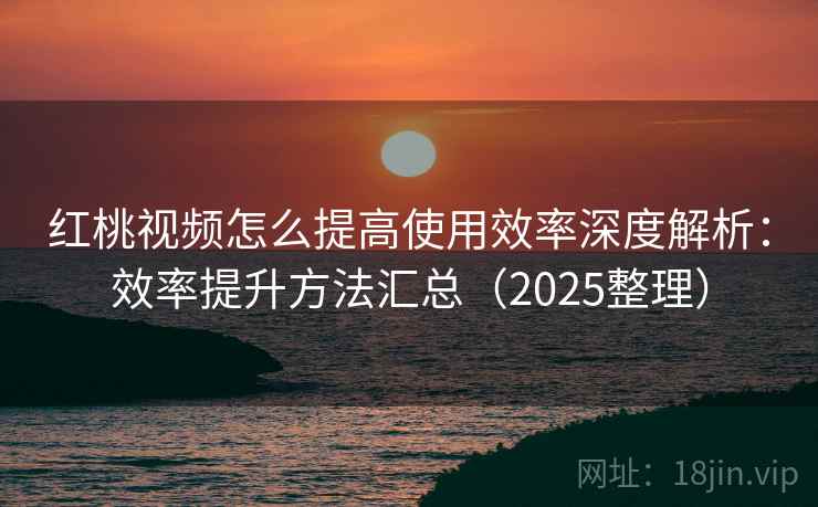 红桃视频怎么提高使用效率深度解析：效率提升方法汇总（2025整理）