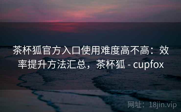 茶杯狐官方入口使用难度高不高:效率提升方法汇总,茶杯狐 - cupfox 茶杯狐官方入口使用难度高不高:效率提升方法汇总,茶杯狐 - cupfox