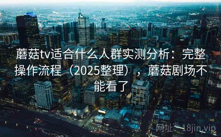 蘑菇tv适合什么人群实测分析：完整操作流程（2025整理），蘑菇剧场不能看了