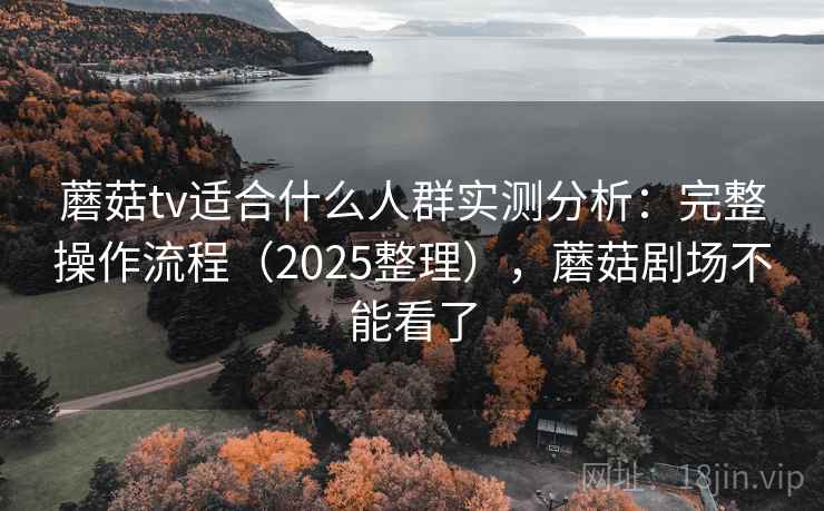 蘑菇tv适合什么人群实测分析：完整操作流程（2025整理），蘑菇剧场不能看了