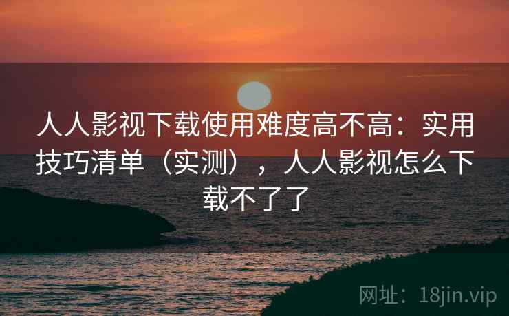 人人影视下载使用难度高不高：实用技巧清单（实测），人人影视怎么下载不了了
