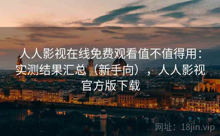 人人影视在线免费观看值不值得用：实测结果汇总（新手向），人人影视官方版下载