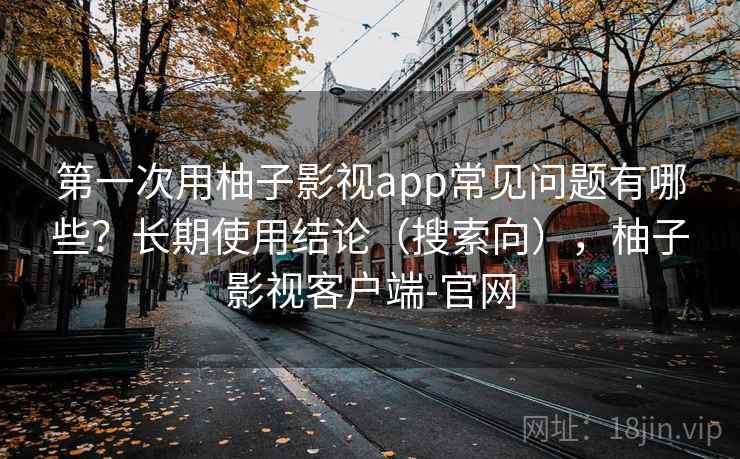 第一次用柚子影视app常见问题有哪些？长期使用结论（搜索向），柚子影视客户端-官网
