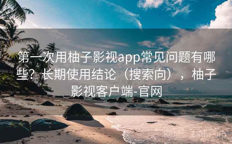 第一次用柚子影视app常见问题有哪些？长期使用结论（搜索向），柚子影视客户端-官网