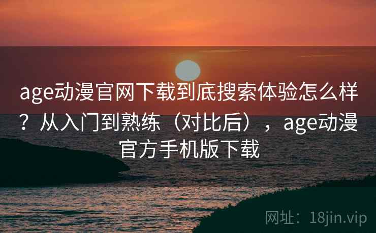 age动漫官网下载到底搜索体验怎么样？从入门到熟练（对比后），age动漫官方手机版下载