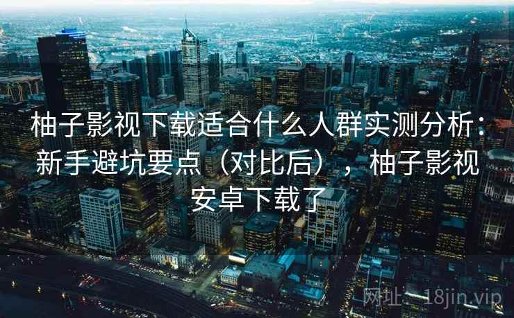 柚子影视下载适合什么人群实测分析：新手避坑要点（对比后），柚子影视安卓下载了