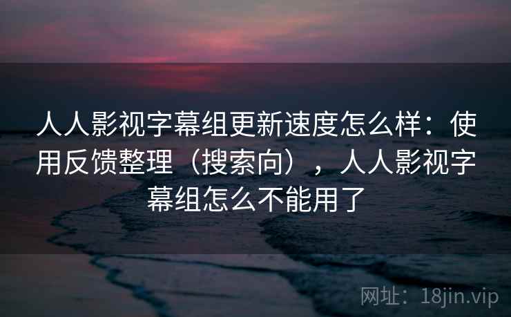 人人影视字幕组更新速度怎么样：使用反馈整理（搜索向），人人影视字幕组怎么不能用了