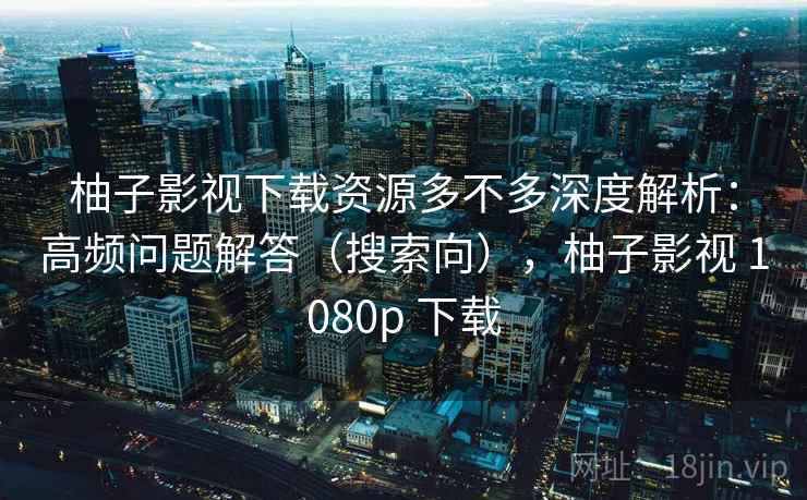 柚子影视下载资源多不多深度解析：高频问题解答（搜索向），柚子影视 1080p 下载