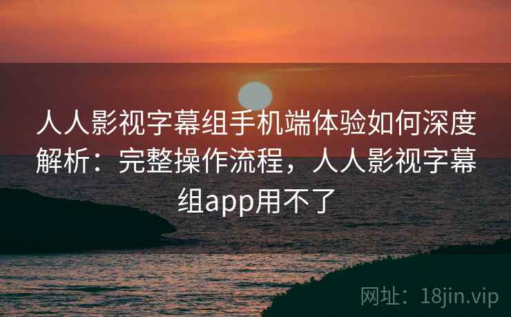 人人影视字幕组手机端体验如何深度解析：完整操作流程，人人影视字幕组app用不了