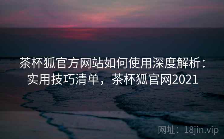 茶杯狐官方网站如何使用深度解析：实用技巧清单，茶杯狐官网2021