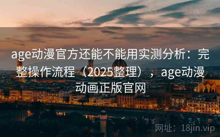 age动漫官方还能不能用实测分析：完整操作流程（2025整理），age动漫动画正版官网