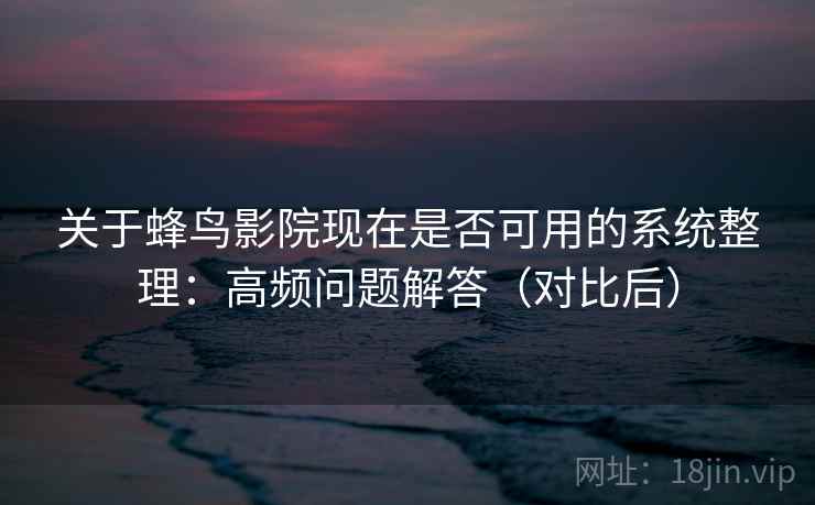 关于蜂鸟影院现在是否可用的系统整理：高频问题解答（对比后）