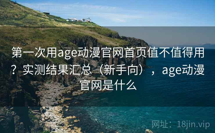 第一次用age动漫官网首页值不值得用？实测结果汇总（新手向），age动漫官网是什么