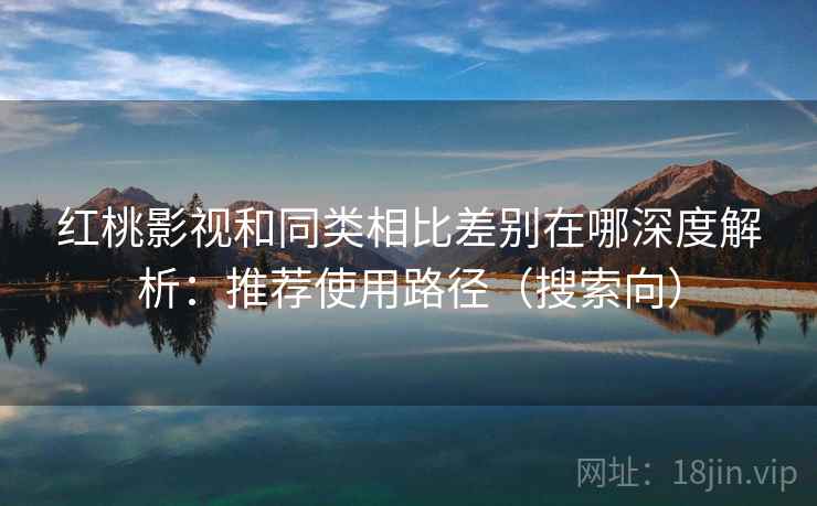 红桃影视和同类相比差别在哪深度解析：推荐使用路径（搜索向）