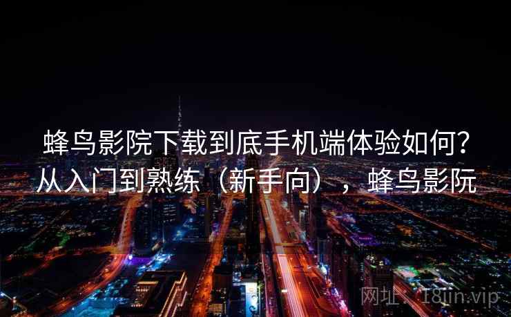 蜂鸟影院下载到底手机端体验如何？从入门到熟练（新手向），蜂鸟影阮