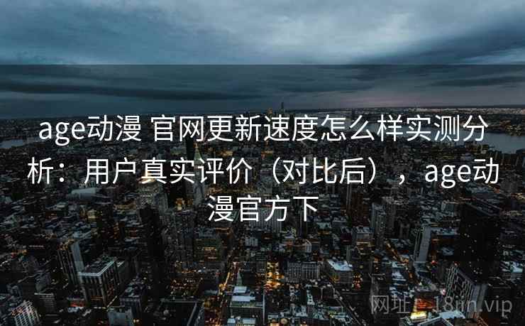 age动漫 官网更新速度怎么样实测分析：用户真实评价（对比后），age动漫官方下