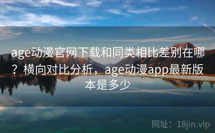 age动漫官网下载和同类相比差别在哪？横向对比分析，age动漫app最新版本是多少