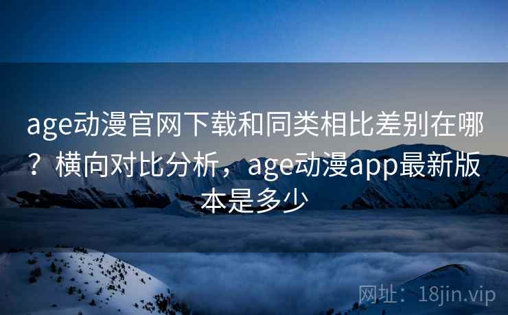age动漫官网下载和同类相比差别在哪？横向对比分析，age动漫app最新版本是多少
