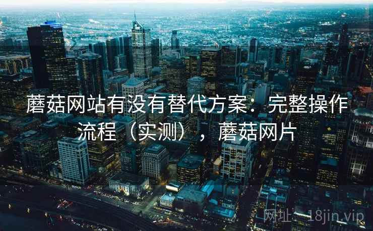 蘑菇网站有没有替代方案：完整操作流程（实测），蘑菇网片
