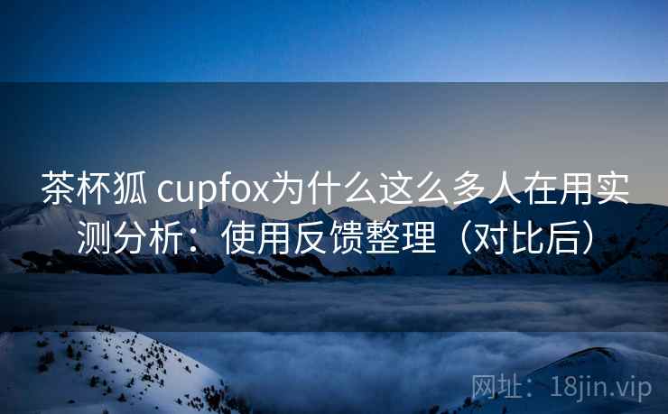 茶杯狐 cupfox为什么这么多人在用实测分析：使用反馈整理（对比后）