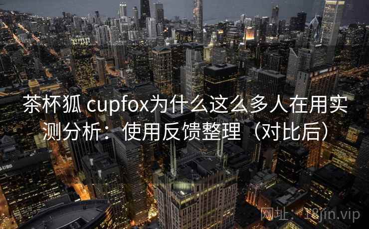 茶杯狐 cupfox为什么这么多人在用实测分析：使用反馈整理（对比后）