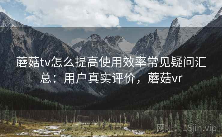 蘑菇tv怎么提高使用效率常见疑问汇总：用户真实评价，蘑菇vr