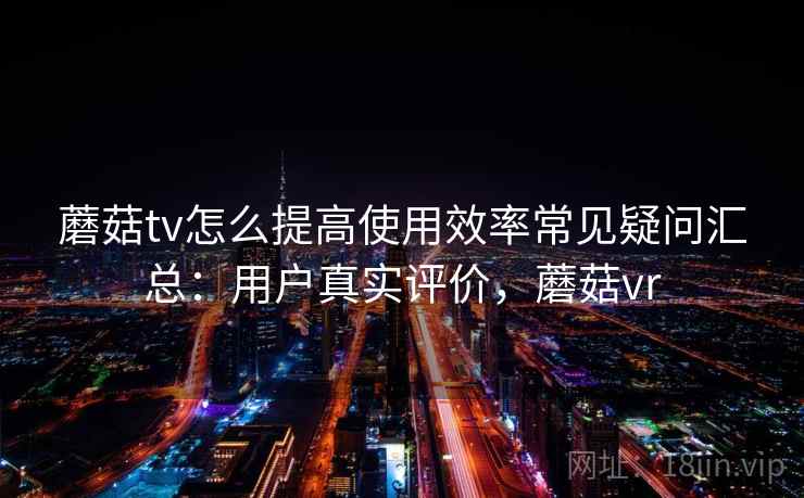 蘑菇tv怎么提高使用效率常见疑问汇总：用户真实评价，蘑菇vr