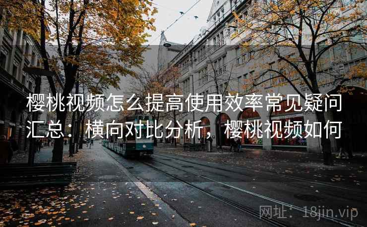 樱桃视频怎么提高使用效率常见疑问汇总：横向对比分析，樱桃视频如何
