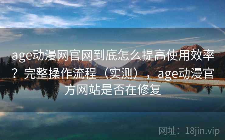 age动漫网官网到底怎么提高使用效率？完整操作流程（实测），age动漫官方网站是否在修复