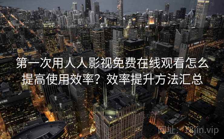 第一次用人人影视免费在线观看怎么提高使用效率？效率提升方法汇总