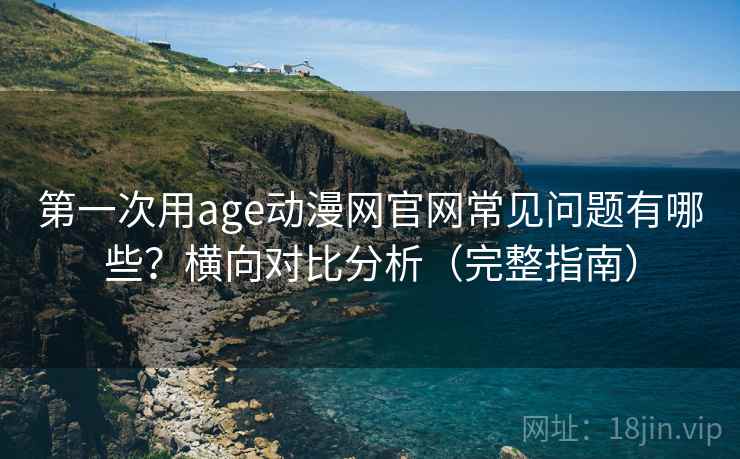 第一次用age动漫网官网常见问题有哪些？横向对比分析（完整指南）