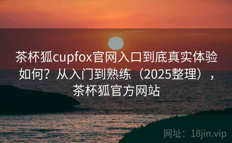 茶杯狐cupfox官网入口到底真实体验如何？从入门到熟练（2025整理），茶杯狐官方网站