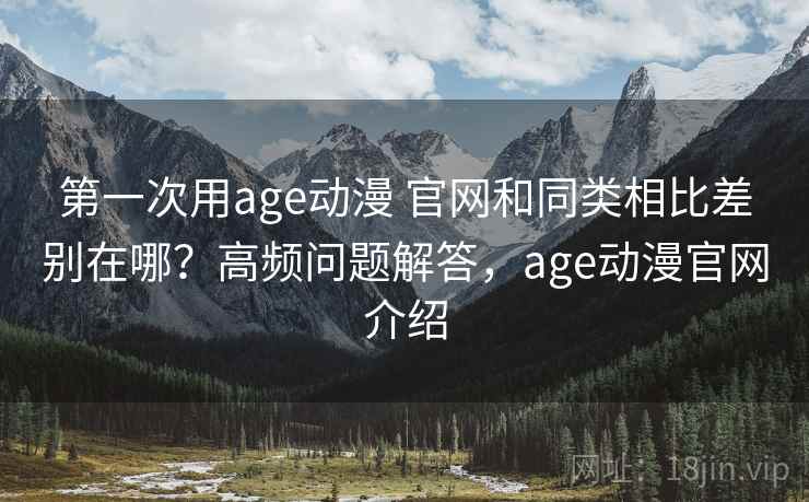 第一次用age动漫 官网和同类相比差别在哪？高频问题解答，age动漫官网介绍