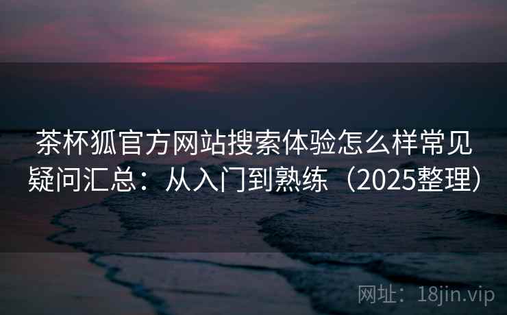 茶杯狐官方网站搜索体验怎么样常见疑问汇总：从入门到熟练（2025整理）