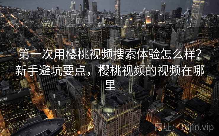 第一次用樱桃视频搜索体验怎么样？新手避坑要点，樱桃视频的视频在哪里